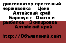 дистиллятор проточный нержавейка  › Цена ­ 800 - Алтайский край, Барнаул г. Охота и рыбалка » Экипировка   . Алтайский край